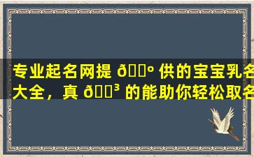 专业起名网提 🌺 供的宝宝乳名大全，真 🌳 的能助你轻松取名吗